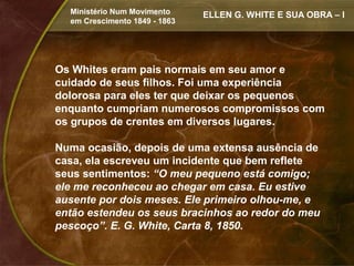 Ministério Num Movimento     ELLEN G. WHITE E SUA OBRA – I
  em Crescimento 1849 - 1863




Os Whites eram pais normais em seu amor e
cuidado de seus filhos. Foi uma experiência
dolorosa para eles ter que deixar os pequenos
enquanto cumpriam numerosos compromissos com
os grupos de crentes em diversos lugares.

Numa ocasião, depois de uma extensa ausência de
casa, ela escreveu um incidente que bem reflete
seus sentimentos: “O meu pequeno está comigo;
ele me reconheceu ao chegar em casa. Eu estive
ausente por dois meses. Ele primeiro olhou-me, e
então estendeu os seus bracinhos ao redor do meu
pescoço”. E. G. White, Carta 8, 1850.
 