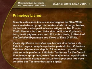Ministério Num Movimento     ELLEN G. WHITE E SUA OBRA – I
    em Crescimento 1849 - 1863




Primeiros Livros
Durante estes anos iniciais as mensagens de Ellen White
eram enviadas ao grupo de crentes ainda não organizados,
na forma de cartas particulares e artigos na The Present
Truth. Nenhum livro seu tinha sido publicado. O primeiro
livro, de 64 páginas, saiu em 1851, sob o título, A Sketch of
the Christian Experience and Views of Ellen G. White.

Views significava as visões que haviam sido dadas a ela.
Este livro agora compõe a primeira parte do livro Primeiros
Escritos. Quatro anos depois, foi impresso o primeiro de
uma série de panfletos, intitulado Testimony for the Church.
Num tempo apropriado, estes foram ajuntados, republicados
eventualmente alcançaram a sua forma presente nos nove
volumes dos Testemunhos para a Igreja.
 