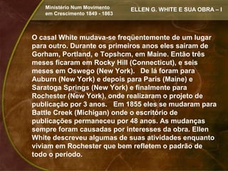 Ministério Num Movimento     ELLEN G. WHITE E SUA OBRA – I
   em Crescimento 1849 - 1863



O casal White mudava-se freqüentemente de um lugar
para outro. Durante os primeiros anos eles saíram de
Gorham, Portland, e Topshcm, em Maine. Então três
meses ficaram em Rocky Hill (Connecticut), e seis
meses em Oswego (New York). De lá foram para
Auburn (New York) e depois para Paris (Maine) e
Saratoga Springs (New York) e finalmente para
Rochester (New York), onde realizaram o projeto de
publicação por 3 anos. Em 1855 eles se mudaram para
Battle Creek (Michigan) onde o escritório de
publicações permaneceu por 48 anos. As mudanças
sempre foram causadas por interesses da obra. Ellen
White descreveu algumas de suas atividades enquanto
viviam em Rochester que bem refletem o padrão de
todo o período.
 