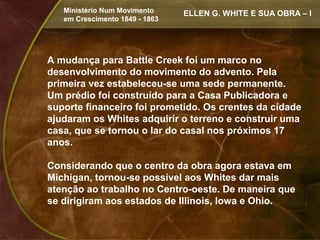 Ministério Num Movimento     ELLEN G. WHITE E SUA OBRA – I
   em Crescimento 1849 - 1863




A mudança para Battle Creek foi um marco no
desenvolvimento do movimento do advento. Pela
primeira vez estabeleceu-se uma sede permanente.
Um prédio foi construído para a Casa Publicadora e
suporte financeiro foi prometido. Os crentes da cidade
ajudaram os Whites adquirir o terreno e construir uma
casa, que se tornou o lar do casal nos próximos 17
anos.

Considerando que o centro da obra agora estava em
Michigan, tornou-se possível aos Whites dar mais
atenção ao trabalho no Centro-oeste. De maneira que
se dirigiram aos estados de Illinois, Iowa e Ohio.
 