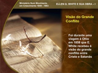 Ministério Num Movimento     ELLEN G. WHITE E SUA OBRA – I
em Crescimento 1849 - 1863




                                    Visão do Grande
                                    Conflito


                                      Foi durante uma
                                      viagem à Ohio
                                      em 1858 que E.
                                      White recebeu à
                                      visão do grande
                                      conflito entre
                                      Cristo e Satanás
 