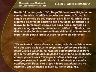 Ministério Num Movimento     ELLEN G. WHITE E SUA OBRA – I
    em Crescimento 1849 - 1863


No dia 14 de março de 1858, Tiago White estava dirigindo um
serviço fúnebre no edifício escolar em Lovett´s Grove. A
seguir ao sermão de seu esposo, a sra Ellen G. White disse
algumas palavras de conforto aos enlutados. Enquanto ela
falava, foi tomada em visão e por duas horas, durante as
quais a congregação permaneceu no edifício, o Senhor, por
divina revelação, desenrolou diante dela muitos assuntos de
importância para a igreja. A esse respeito ela escreveu:


“Na visão de Lovett´s Grove, a maior parte da matéria que eu
vira dez anos atrás quanto ao grande conflito dos séculos
entre Cristo e Satanás, foi repetida e fui instruída a escrevê-
la. Foi-me mostrado que, ao passo que eu teria de contender
com os poderes das trevas pois Satanás faria vigorosos
esforços para me impedir, devia não obstante por minha
confiança em Deus, e os anjos não me abandonariam no
conflito”. Life Sketches of Ellen G. White, pág. 162.
 