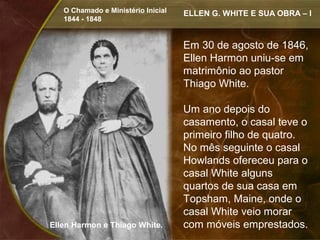 O Chamado e Ministério Inicial   ELLEN G. WHITE E SUA OBRA – I
   1844 - 1848


                                    Em 30 de agosto de 1846,
                                    Ellen Harmon uniu-se em
                                    matrimônio ao pastor
                                    Thiago White.

                                    Um ano depois do
                                    casamento, o casal teve o
                                    primeiro filho de quatro.
                                    No mês seguinte o casal
                                    Howlands ofereceu para o
                                    casal White alguns
                                    quartos de sua casa em
                                    Topsham, Maine, onde o
                                    casal White veio morar
Ellen Harmon e Thiago White.        com móveis emprestados.
 