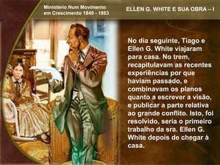 Ministério Num Movimento     ELLEN G. WHITE E SUA OBRA – I
em Crescimento 1849 - 1863




                             No dia seguinte, Tiago e
                             Ellen G. White viajaram
                             para casa. No trem,
                             recapitulavam as recentes
                             experiências por que
                             haviam passado, e
                             combinavam os planos
                             quanto a escrever a visão,
                             e publicar a parte relativa
                             ao grande conflito. Isto, foi
                             resolvido, seria o primeiro
                             trabalho da sra. Ellen G.
                             White depois de chegar à
                             casa.
 
