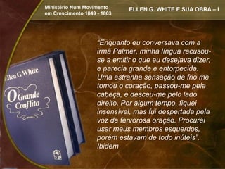 Ministério Num Movimento      ELLEN G. WHITE E SUA OBRA – I
em Crescimento 1849 - 1863




                    “Enquanto eu conversava com a
                    irmã Palmer, minha língua recusou-
                    se a emitir o que eu desejava dizer,
                    e parecia grande e entorpecida.
                    Uma estranha sensação de frio me
                    tomou o coração, passou-me pela
                    cabeça, e desceu-me pelo lado
                    direito. Por algum tempo, fiquei
                    insensível, mas fui despertada pela
                    voz de fervorosa oração. Procurei
                    usar meus membros esquerdos,
                    porém estavam de todo inúteis”.
                    Ibidem
 
