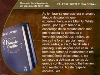 Ministério Num Movimento     ELLEN G. WHITE E SUA OBRA – I
em Crescimento 1849 - 1863


                   Ao lembrar-se que este era o terceiro
                   ataque de paralisia que
                   experimentava, a sra Ellen G. White
                   perdeu por algum tempo a
                   esperança de se restabelecer; mas
                   em resposta às contínuas e
                   ferventes orações dos irmãos, as
                   forças lhe foram parcialmente
                   restauradas, e ela foi habilitada a
                   prosseguir na viagem para casa. Se
                   bem que sofrendo intensamente em
                   conseqüência desse ataque, ela
                   começou a delinear as cenas do
                   grande conflito, segundo lhe haviam
                   sido reveladas. A este respeito
                   escreveu ela:
 