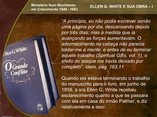 Ministério Num Movimento      ELLEN G. WHITE E SUA OBRA – I
em Crescimento 1849 - 1863


                “A princípio, eu não podia escrever senão
                uma página por dia, descansando depois
                por três dias; mas à medida que ia
                avançando as forças aumentavam. O
                adormecimento na cabeça não parecia
                toldar-me a mente, e antes de eu terminar
                aquele trabalho (Spiritual Gifts, vol. 1), o
                efeito do ataque me havia deixado por
                completo”. Idem, pág. 163.11

                Quando ela estava terminando o trabalho
                do manuscrito para o livro, em junho de
                1858, a sra Ellen G. White recebeu
                esclarecimento quanto a que se passara
                com ela em casa do irmão Palmer, e diz
                relativamente a isso:
 