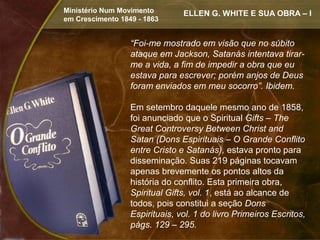 Ministério Num Movimento        ELLEN G. WHITE E SUA OBRA – I
em Crescimento 1849 - 1863


                  “Foi-me mostrado em visão que no súbito
                  ataque em Jackson, Satanás intentava tirar-
                  me a vida, a fim de impedir a obra que eu
                  estava para escrever; porém anjos de Deus
                  foram enviados em meu socorro”. Ibidem.

                  Em setembro daquele mesmo ano de 1858,
                  foi anunciado que o Spiritual Gifts – The
                  Great Controversy Between Christ and
                  Satan (Dons Espirituais – O Grande Conflito
                  entre Cristo e Satanás), estava pronto para
                  disseminação. Suas 219 páginas tocavam
                  apenas brevemente os pontos altos da
                  história do conflito. Esta primeira obra,
                  Spiritual Gifts, vol. 1, está ao alcance de
                  todos, pois constitui a seção Dons
                  Espirituais, vol. 1 do livro Primeiros Escritos,
                  págs. 129 – 295.
 