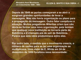 Ministério Num Movimento     ELLEN G. WHITE E SUA OBRA – I
   em Crescimento 1849 - 1863



Depois de 1849 as portas começaram a se abrir e
surgiram grandes oportunidades de levar a
mensagem. Mas não havia organização ou plano para
a propagação da mensagem. Outro fator complicou a
situação. Muitos pregadores Mileritas criam que não
devia-se formar uma nova organização, pois temiam
que qualquer nova instituição se tornaria parte de
Babilônia e o chamado era de sair de Babilônia.
Parece que esta idéia predominava entre eles.


Por outro lado, a medida que o movimento crescia, o
número de razões para se ter uma organização se
multiplicava. Uma visão de E. White em 24 de
dezembro de 1850 focalizou essa necessidade:
 