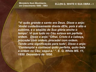 Ministério Num Movimento     ELLEN G. WHITE E SUA OBRA – I
em Crescimento 1849 - 1863




“Vi quão grande e santo era Deus. Disse o anjo:
‘Andai cuidadosamente diante dEle, pois é alto e
sublime, e o séqüito de Sua glória enche o
tempo’. Vi que tudo no Céu estava em perfeita
ordem. Disse o anjo: ‘Olhai, Cristo é a cabeça,
procedei com ordem, procedei com ordem.
Tende uma significação para tudo’. Disse o anjo:
‘Contemplai e conhecei quão perfeita, quão bela
a ordem no Céu; segui-a.’ ”. E. G. White MS. 11,
1850. Dezembro de 1850.
 