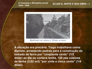 O Chamado e Ministério Inicial   ELLEN G. WHITE E SUA OBRA – I
  1844 - 1848




A situação era precária. Tiago trabalhava como
diarista, arrastando pedras para a construção da
estrada de ferro por “cinqüenta cents” (1/2
dólar) ao dia ou cortava lenha, 128 pés cúbicos
de lenha (3,62 m3) “por vinte e cinco cents” (1/4
dólar).
 