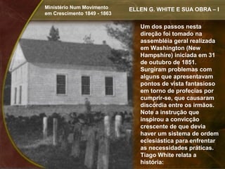 Ministério Num Movimento     ELLEN G. WHITE E SUA OBRA – I
em Crescimento 1849 - 1863

                                Um dos passos nesta
                                direção foi tomado na
                                assembléia geral realizada
                                em Washington (New
                                Hampshire) iniciada em 31
                                de outubro de 1851.
                                Surgiram problemas com
                                alguns que apresentavam
                                pontos de vista fantasioso
                                em torno de profecias por
                                cumprir-se, que causaram
                                discórdia entre os irmãos.
                                Note a instrução que
                                inspirou a convicção
                                crescente de que devia
                                haver um sistema de ordem
                                eclesiástica para enfrentar
                                as necessidades práticas.
                                Tiago White relata a
                                história:
 