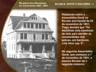 Ministério Num Movimento     ELLEN G. WHITE E SUA OBRA – I
em Crescimento 1849 - 1863



                                  Relatando sobre a
                                  Assembléia Geral na
                                  Review and Herald de 25
                                  de novembro de 1851,
                                  Tiago declara que “foi
                                  escolhida uma comissão
                                  de sete para atender às
                                  necessidades dos
                                  pobres, em harmonia
                                  com Atos cap. 6”.


                                  Na seguinte Assembléia
                                  Geral, que começou a 7
                                  de novembro de 1851, a
                                  mesma Review dá o
                                  seguinte relatório:
 