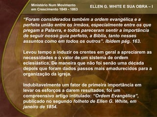 Ministério Num Movimento     ELLEN G. WHITE E SUA OBRA – I
   em Crescimento 1849 - 1863


“Foram considerados também a ordem evangélica e a
perfeita união entre os irmãos, especialmente entre os que
pregam a Palavra, e todos pareceram sentir a importância
de seguir nosso guia perfeito, a Bíblia, tanto nesses
assuntos como em todos os outros”. Ibidem pág. 163.

Levou tempo a induzir os crentes em geral a apreciarem as
necessidades e o valor de um sistema de ordem
eclesiástica. De maneira que não foi senão uma década
depois que foram dados passos mais amadurecidos para a
organização da igreja.

Indubitavelmente um fator de primeira importância em
levar os esforços a darem resultados, foi um
compreensivo artigo intitulado: “Ordem Evangélica”,
publicado no segundo folheto de Ellen G. White, em
janeiro de 1854.
 