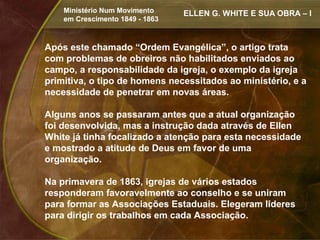 Ministério Num Movimento     ELLEN G. WHITE E SUA OBRA – I
    em Crescimento 1849 - 1863



Após este chamado “Ordem Evangélica”, o artigo trata
com problemas de obreiros não habilitados enviados ao
campo, a responsabilidade da igreja, o exemplo da igreja
primitiva, o tipo de homens necessitados ao ministério, e a
necessidade de penetrar em novas áreas.

Alguns anos se passaram antes que a atual organização
foi desenvolvida, mas a instrução dada através de Ellen
White já tinha focalizado a atenção para esta necessidade
e mostrado a atitude de Deus em favor de uma
organização.

Na primavera de 1863, igrejas de vários estados
responderam favoravelmente ao conselho e se uniram
para formar as Associações Estaduais. Elegeram líderes
para dirigir os trabalhos em cada Associação.
 