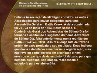 Ministério Num Movimento     ELLEN G. WHITE E SUA OBRA – I
   em Crescimento 1849 - 1863




Então a Associação de Michigan convidou as outras
Associações para enviar delegados para uma
Assembléia Geral em Battle Creek. A data combinada
foi 20 - 23 de maio de 1863. Nesta sessão, a
Conferência Geral dos Adventistas do Sétimo Dia foi
formada e aceitou-se a sugestão do nome Adventista
do Sétimo Dia, feita anteriormente numa reunião em
Battle Creek, em 1860. Assim a longa luta de trazer a
ordem do caos produziu o seu resultado. Deus indicou
que devia estabelecer e manter uma organização, mas
não revelou como deveria ser alcançada e nem
mostrou o tipo que devia ser. Isto foi deixado para que
homens piedosos, sob oração, recebessem a
sabedoria para estabelecê-la.
 