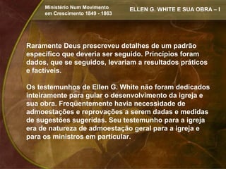 Ministério Num Movimento     ELLEN G. WHITE E SUA OBRA – I
     em Crescimento 1849 - 1863




Raramente Deus prescreveu detalhes de um padrão
específico que deveria ser seguido. Princípios foram
dados, que se seguidos, levariam a resultados práticos
e factíveis.

Os testemunhos de Ellen G. White não foram dedicados
inteiramente para guiar o desenvolvimento da igreja e
sua obra. Freqüentemente havia necessidade de
admoestações e reprovações a serem dadas e medidas
de sugestões sugeridas. Seu testemunho para a igreja
era de natureza de admoestação geral para a igreja e
para os ministros em particular.
 