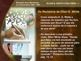 Ministério Num Movimento          ELLEN G. WHITE E SUA OBRA – I
em Crescimento 1849 - 1863


                       Os Reclamos de Ellen G. White
                             Como entendia E. G. White a
                             natureza do trabalho que lhe fora
                             confiado por Deus? O que ela
                             reclamava acerca de si mesma e
                             de sua obra?

                             Ao descrever a sua primeira
                             visão, Ellen White disse: “Sendo
                             que Deus me tem mostrado as
                             jornadas do povo do advento para
                             a cidade Santa.... pode ser de
                             meu dever dar-vos um breve
                             esboço do que Deus me tem
                             revelado”. Primeiros Escritos
                             pág. 13, 14.
 