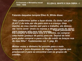 O Chamado e Ministério Inicial   ELLEN G. WHITE E SUA OBRA – I
   1844 - 1848




Falando daqueles tempos Ellen G. White disse:

“Nós preferimos sofrer a fazer dívida. Eu tinha ‘um pint’
(0,437 l) de leite por dia para mim e a criança. Uma
manhã, ao meu marido sair para o trabalho, ele deixou-
me ‘nove cents’ (mais ou menos a décima parte do dólar)
                                        Fiquei pensando se
para comprar leite para três manhãs.
iria comprar o leite para mim e o filhinho, ou comprar
uma fralda (pedaço de pano) para ele. Desisti do leite
para poder comprar o pano a fim de cobrir os braços nus
de meu filho”. Testemonies vol. 1. pág. 83.

Muitas vezes o dinheiro foi provido para o mais
essencial e para despesas de viagens aos lugares que
precisavam ir para se encontrar com os grupos de
crentes.
 