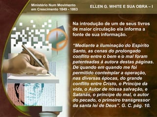 Ministério Num Movimento      ELLEN G. WHITE E SUA OBRA – I
em Crescimento 1849 - 1863



                       Na introdução de um de seus livros
                       de maior circulação ela informa a
                       fonte de sua informação.

                       “Mediante a iluminação do Espírito
                       Santo, as cenas do prolongado
                       conflito entre o bem e o mal foram
                       patenteadas á autora destas páginas.
                       De quando em quando me foi
                       permitido contemplar a operação,
                       nas diversas épocas, do grande
                       conflito entre Cristo, o Príncipe da
                       vida, o Autor de nossa salvação, e
                       Satanás, o príncipe do mal, o autor
                       do pecado, o primeiro transgressor
                       da santa lei de Deus”. G. C. pág. 10.
 