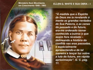 Ministério Num Movimento     ELLEN G. WHITE E SUA OBRA – I
em Crescimento 1849 - 1863



                              “À medida que o Espírito
                              de Deus me ia revelando à
                              mente as grandes verdades
                              de Sua Palavra, e as cenas
                              do passado e do futuro,
                              era-me ordenado tornar
                              conhecido a outros o que
                              assim fora revelado –
                              delineando a história do
                              conflito nas eras passadas,
                              e especialmente
                              apresentando-a de tal
                              maneira a lançar luz sobre
                              a luta do futuro, em rápida
                              aproximação”. G. C. pág.
                              11.
 