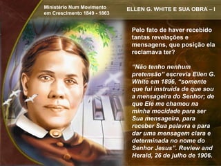 Ministério Num Movimento     ELLEN G. WHITE E SUA OBRA – I
em Crescimento 1849 - 1863


                              Pelo fato de haver recebido
                              tantas revelações e
                              mensagens, que posição ela
                              reclamava ter?

                              “Não tenho nenhum
                              pretensão” escrevia Ellen G.
                              White em 1896, “somente
                              que fui instruída de que sou
                              a mensageira do Senhor; de
                              que Ele me chamou na
                              minha mocidade para ser
                              Sua mensageira, para
                              receber Sua palavra e para
                              dar uma mensagem clara e
                              determinada no nome do
                              Senhor Jesus”. Review and
                              Herald, 26 de julho de 1906.
 