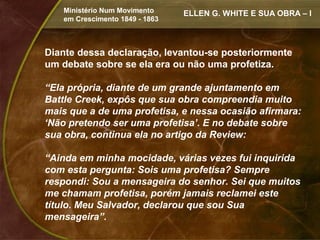 Ministério Num Movimento     ELLEN G. WHITE E SUA OBRA – I
   em Crescimento 1849 - 1863



Diante dessa declaração, levantou-se posteriormente
um debate sobre se ela era ou não uma profetiza.

“Ela própria, diante de um grande ajuntamento em
Battle Creek, expôs que sua obra compreendia muito
mais que a de uma profetisa, e nessa ocasião afirmara:
‘Não pretendo ser uma profetisa’. E no debate sobre
sua obra, continua ela no artigo da Review:

“Ainda em minha mocidade, várias vezes fui inquirida
com esta pergunta: Sois uma profetisa? Sempre
respondi: Sou a mensageira do senhor. Sei que muitos
me chamam profetisa, porém jamais reclamei este
título. Meu Salvador, declarou que sou Sua
mensageira”.
 
