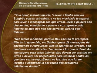 Ministério Num Movimento     ELLEN G. WHITE E SUA OBRA – I
    em Crescimento 1849 - 1863



“’Tua obra’, instruiu-me Ele, ‘é levar a Minha palavra.
Surgirão coisas estranhas, e na tua mocidade te separei
para levar a mensagem aos que erram, levar a palavra aos
descrentes, e mediante a pena e a voz reprovar pela
Palavra os atos que não são corretos. Exorta pela
Palavra...

“Não temas o homem, porque Meu escudo te protegerá.
Não és tu quem fala; é o Senhor quem dá mensagens de
advertência e reprovação. Não te apartes da verdade, sob
nenhuma circunstâncias. Transmite a luz que te darei. As
mensagens para estes últimos dias devem ser escritas em
livros e devem ser perpetuadas para testificar contra os
que uma vez se regozijaram na luz, mas que foram
levados a abandoná-la por causa das sedutoras
influências do mal”.
 