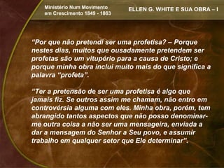 Ministério Num Movimento     ELLEN G. WHITE E SUA OBRA – I
   em Crescimento 1849 - 1863




“Por que não pretendi ser uma profetisa? – Porque
nestes dias, muitos que ousadamente pretendem ser
profetas são um vitupério para a causa de Cristo; e
porque minha obra inclui muito mais do que significa a
palavra “profeta”.

“Ter a pretensão de ser uma profetisa é algo que
jamais fiz. Se outros assim me chamam, não entro em
controvérsia alguma com eles. Minha obra, porém, tem
abrangido tantos aspectos que não posso denominar-
me outra coisa a não ser uma mensageira, enviada a
dar a mensagem do Senhor a Seu povo, e assumir
trabalho em qualquer setor que Ele determinar”.
 