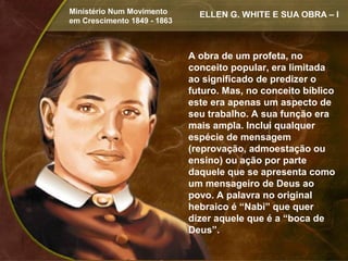 Ministério Num Movimento       ELLEN G. WHITE E SUA OBRA – I
em Crescimento 1849 - 1863



                             A obra de um profeta, no
                             conceito popular, era limitada
                             ao significado de predizer o
                             futuro. Mas, no conceito bíblico
                             este era apenas um aspecto de
                             seu trabalho. A sua função era
                             mais ampla. Inclui qualquer
                             espécie de mensagem
                             (reprovação, admoestação ou
                             ensino) ou ação por parte
                             daquele que se apresenta como
                             um mensageiro de Deus ao
                             povo. A palavra no original
                             hebraico é “Nabi” que quer
                             dizer aquele que é a “boca de
                             Deus”.
 