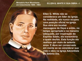 Ministério Num Movimento        ELLEN G. WHITE E SUA OBRA – I
em Crescimento 1849 - 1863




                             Ellen G. White não se
                             considerava um líder da igreja.
                             Na realidade, ela nunca ocupou
                             uma posição oficial na igreja.
                             Sua obra era receber
                             mensagens de Deus e então, no
                             tempo apropriado e na maneira
                             adequada, por inspiração do
                             Espírito Santo, ela transmitiria
                             a quem devido. Esta função ela
                             realizou por mais de setenta
                             anos. E deve ser conservado
                             em mente ao se considerar sua
                             vida e obra na Igreja Adventista
                             do Sétimo Dia.
 