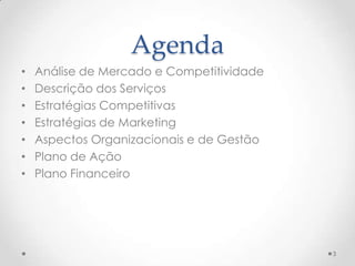 Agenda
•   Análise de Mercado e Competitividade
•   Descrição dos Serviços
•   Estratégias Competitivas
•   Estratégias de Marketing
•   Aspectos Organizacionais e de Gestão
•   Plano de Ação
•   Plano Financeiro




                                           3
 