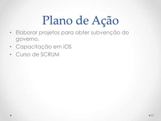 Plano de Ação
• Elaborar projetos para obter subvenção do
  governo.
• Capacitação em iOS
• Curso de SCRUM




                                              37
 