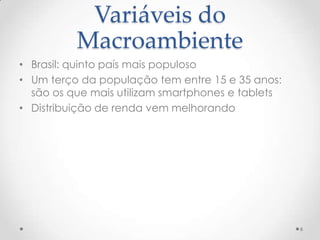 Variáveis do
          Macroambiente
• Brasil: quinto país mais populoso
• Um terço da população tem entre 15 e 35 anos:
  são os que mais utilizam smartphones e tablets
• Distribuição de renda vem melhorando




                                                   6
 