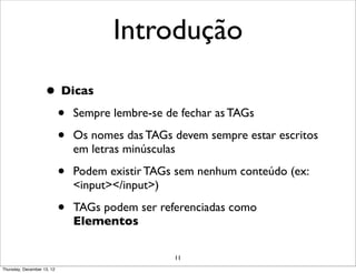 Introdução

                    • Dicas
                     • Sempre lembre-se de fechar as TAGs
                     • Os nomes das TAGs devem sempre estar escritos
                                em letras minúsculas

                            •   Podem existir TAGs sem nenhum conteúdo (ex:
                                <input></input>)

                            •   TAGs podem ser referenciadas como
                                Elementos

                                                   11
Thursday, December 13, 12
 
