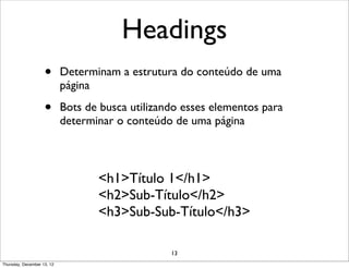 Headings
                    •       Determinam a estrutura do conteúdo de uma
                            página

                    •       Bots de busca utilizando esses elementos para
                            determinar o conteúdo de uma página



                                   <h1>Título 1</h1>
                                   <h2>Sub-Título</h2>
                                   <h3>Sub-Sub-Título</h3>

                                                  13
Thursday, December 13, 12
 