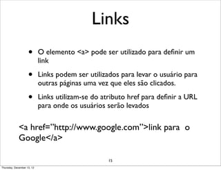 Links
                    •       O elemento <a> pode ser utilizado para deﬁnir um
                            link

                    •       Links podem ser utilizados para levar o usuário para
                            outras páginas uma vez que eles são clicados.

                    •       Links utilizam-se do atributo href para deﬁnir a URL
                            para onde os usuários serão levados

             <a href=”http://www.google.com”>link para o
             Google</a>

                                                   15
Thursday, December 13, 12
 