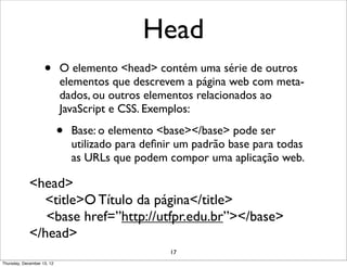 Head
                    •       O elemento <head> contém uma série de outros
                            elementos que descrevem a página web com meta-
                            dados, ou outros elementos relacionados ao
                            JavaScript e CSS. Exemplos:

                            •   Base: o elemento <base></base> pode ser
                                utilizado para deﬁnir um padrão base para todas
                                as URLs que podem compor uma aplicação web.

             <head>
               <title>O Título da página</title>
                <base href=”http://utfpr.edu.br”></base>
             </head>
                                                   17
Thursday, December 13, 12
 