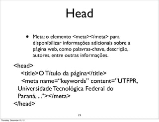 Head
                            •   Meta: o elemento <meta></meta> para
                                disponibilizar informações adicionais sobre a
                                página web, como palavras-chave, descrição,
                                autores, entre outras informações.
             <head>
               <title>O Título da página</title>
                <meta name=“keywords” content=”UTFPR,
              Universidade Tecnológica Federal do
              Paraná, ...”></meta>
             </head>
                                                    19
Thursday, December 13, 12
 