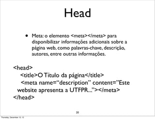 Head
                            •   Meta: o elemento <meta></meta> para
                                disponibilizar informações adicionais sobre a
                                página web, como palavras-chave, descrição,
                                autores, entre outras informações.

             <head>
               <title>O Título da página</title>
                <meta name=“description” content=”Este
              website apresenta a UTFPR...”></meta>
             </head>

                                                    20
Thursday, December 13, 12
 