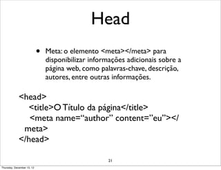 Head
                            •   Meta: o elemento <meta></meta> para
                                disponibilizar informações adicionais sobre a
                                página web, como palavras-chave, descrição,
                                autores, entre outras informações.

             <head>
               <title>O Título da página</title>
                <meta name=“author” content=”eu”></
              meta>
             </head>

                                                    21
Thursday, December 13, 12
 