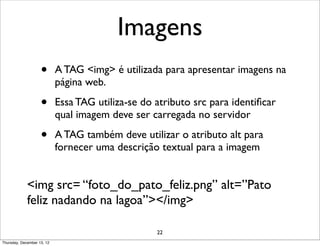Imagens
                    •       A TAG <img> é utilizada para apresentar imagens na
                            página web.

                    •       Essa TAG utiliza-se do atributo src para identiﬁcar
                            qual imagem deve ser carregada no servidor

                    •       A TAG também deve utilizar o atributo alt para
                            fornecer uma descrição textual para a imagem


             <img src= “foto_do_pato_feliz.png” alt=”Pato
             feliz nadando na lagoa”></img>

                                                   22
Thursday, December 13, 12
 