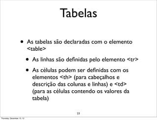 Tabelas

                    •       As tabelas são declaradas com o elemento
                            <table>
                            •   As linhas são deﬁnidas pelo elemento <tr>
                            •   As células podem ser deﬁnidas com os
                                elementos <th> (para cabeçalhos e
                                descrição das colunas e linhas) e <td>
                                (para as células contendo os valores da
                                tabela)

                                                 23
Thursday, December 13, 12
 