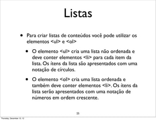 Listas
                    •       Para criar listas de conteúdos você pode utilizar os
                            elementos <ul> e <ol>

                            •   O elemento <ul> cria uma lista não ordenada e
                                deve conter elementos <li> para cada item da
                                lista. Os ítens da lista são apresentados com uma
                                notação de círculos.

                            •   O elemento <ol> cria uma lista ordenada e
                                também deve conter elementos <li>. Os ítens da
                                lista serão apresentados com uma notação de
                                números em ordem crescente.

                                                    25
Thursday, December 13, 12
 