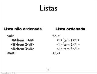 Listas

    Lista não ordenada                Lista ordenada
          <ul>                       <ol>
            <li>Ítem 1</li>            <li>Ítem 1</li>
            <li>Ítem 2</li>            <li>Ítem 2</li>
            <li>Ítem 3</li>            <li>Ítem 3</li>
          </ul>                      </ol>



                                26
Thursday, December 13, 12
 