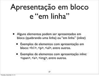 Apresentação em bloco
                     e “em linha”

                    •       Alguns elementos podem ser apresentados em
                            bloco (quebrando uma linha) ou “em linha” (inline)

                            •   Exemplos de elementos com apresentação em
                                bloco: <h1>, <p>, <ul>, entre outros.

                            •   Exemplos de elementos com apresentação inline:
                                <span>, <a>, <img>, entre outros.


                                                   27
Thursday, December 13, 12
 