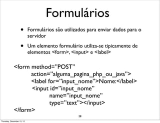 Formulários
                    •       Formulários são utilizados para enviar dados para o
                            servidor

                    •       Um elemento formulário utiliza-se tipicamente de
                            elementos <form>, <input> e <label>

             <form method=”POST”
                   action=”alguma_pagina_php_ou_java”>
                   <label for=”input_nome”>Nome:</label>
                   <input id=”input_nome”
                           name=”input_nome”
                           type=”text”></input>
             </form>
                                                  28
Thursday, December 13, 12
 