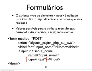 Formulários
                    •       O atributo type do elemento <input> é utilizado
                            para identiﬁcar o tipo de entrada de dados que será
                            realizado

                    •       Valores possíveis para o atributo type são: text,
                            password, radio, checkbox, submit, entre outros.

             <form method=”POST”
                   action=”alguma_pagina_php_ou_java”>
                   <label for=”input_nome”>Nome:</label>
                   <input id=”input_nome”
                           name=”input_nome”
                           type=”text”></input>
             </form>
                                                    29
Thursday, December 13, 12
 