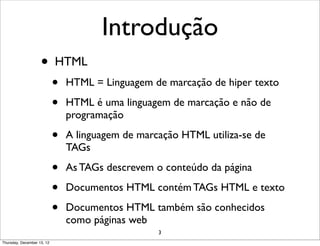 Introdução
                    •       HTML
                            •   HTML = Linguagem de marcação de hiper texto

                            •   HTML é uma linguagem de marcação e não de
                                programação

                            •   A linguagem de marcação HTML utiliza-se de
                                TAGs

                            •   As TAGs descrevem o conteúdo da página

                            •   Documentos HTML contém TAGs HTML e texto

                            •   Documentos HTML também são conhecidos
                                como páginas web
                                                   3
Thursday, December 13, 12
 