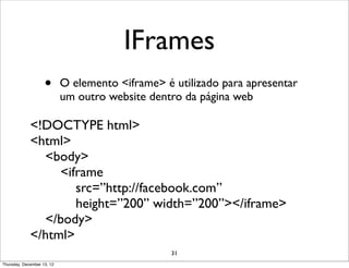 IFrames
                    •       O elemento <iframe> é utilizado para apresentar
                            um outro website dentro da página web

             <!DOCTYPE html>
             <html>
               <body>
                  <iframe
                     src=”http://facebook.com”
                     height=”200” width=”200”></iframe>
               </body>
             </html>
                                                  31
Thursday, December 13, 12
 